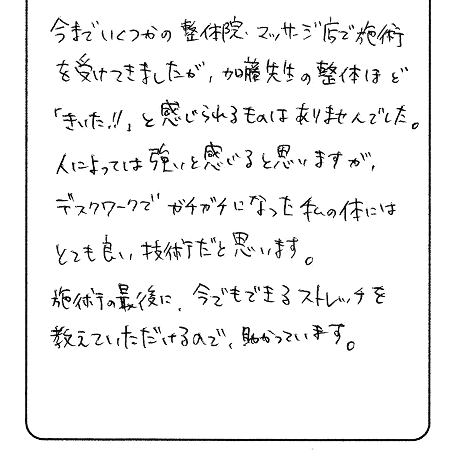 今までいくつかの整体院・マッサージ店で施術を受けてきましたが、加藤先生の整体ほど「きいた‼」と感じられるものはありませんでした。