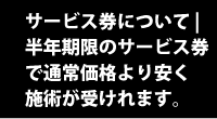 サービス券について | 半年期限のサービス券で通常価格より安く施術が受けれます。